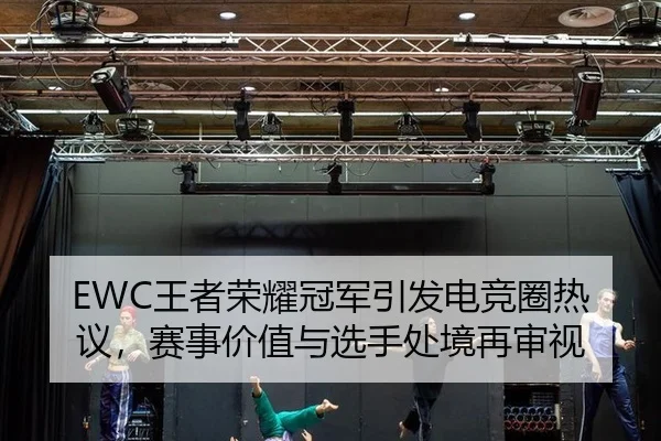 EWC王者荣耀冠军引发电竞圈热议，赛事价值与选手处境再审视